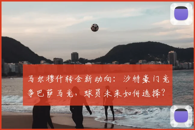 马尔穆什转会新动向：沙特豪门竞争巴萨马竞，球员未来如何选择？