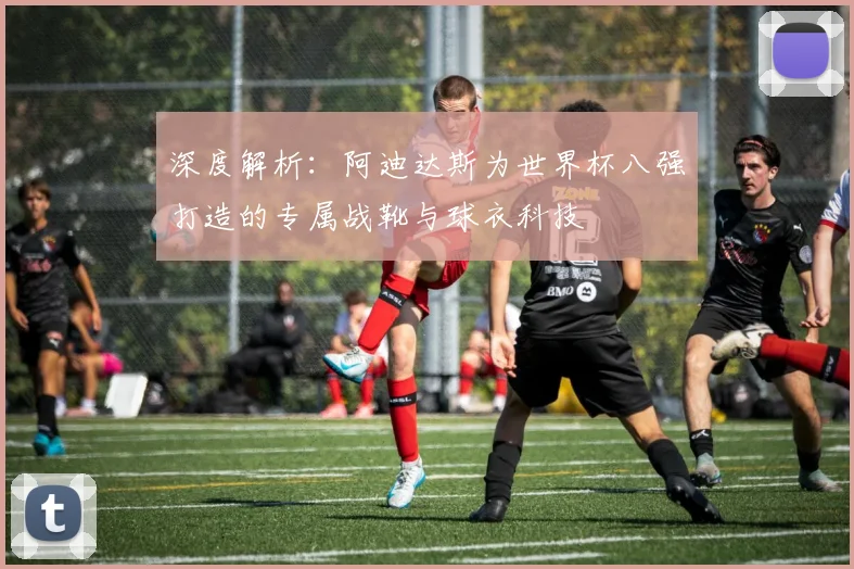 深度解析：阿迪达斯为世界杯八强打造的专属战靴与球衣科技