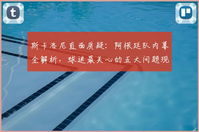 斯卡洛尼直面质疑：阿根廷队内幕全解析，球迷最关心的五大问题现场回应