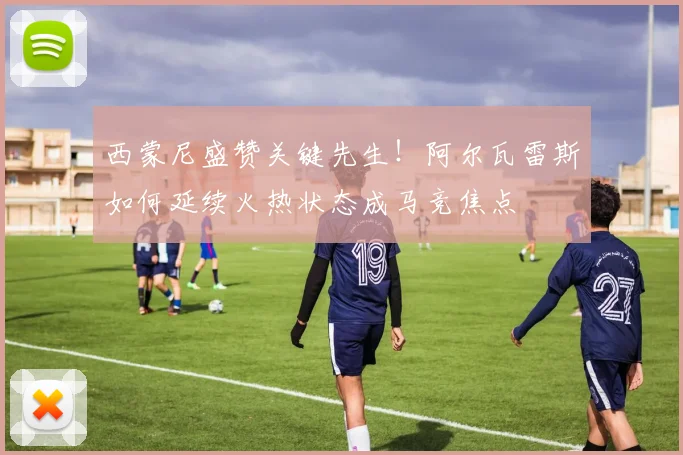 西蒙尼盛赞关键先生！阿尔瓦雷斯如何延续火热状态成马竞焦点