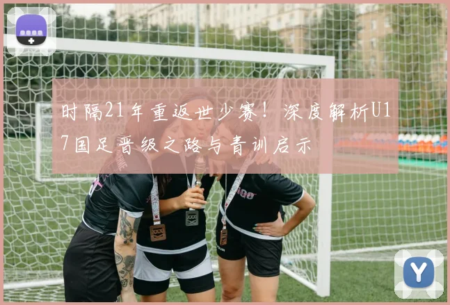 时隔21年重返世少赛！深度解析U17国足晋级之路与青训启示