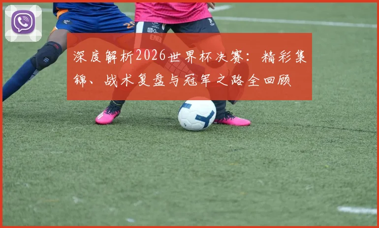 深度解析2026世界杯决赛：精彩集锦、战术复盘与冠军之路全回顾