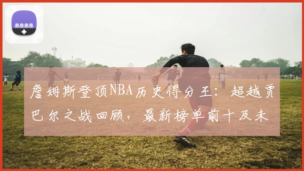 詹姆斯登顶NBA历史得分王：超越贾巴尔之战回顾，最新榜单前十及未来目标解析