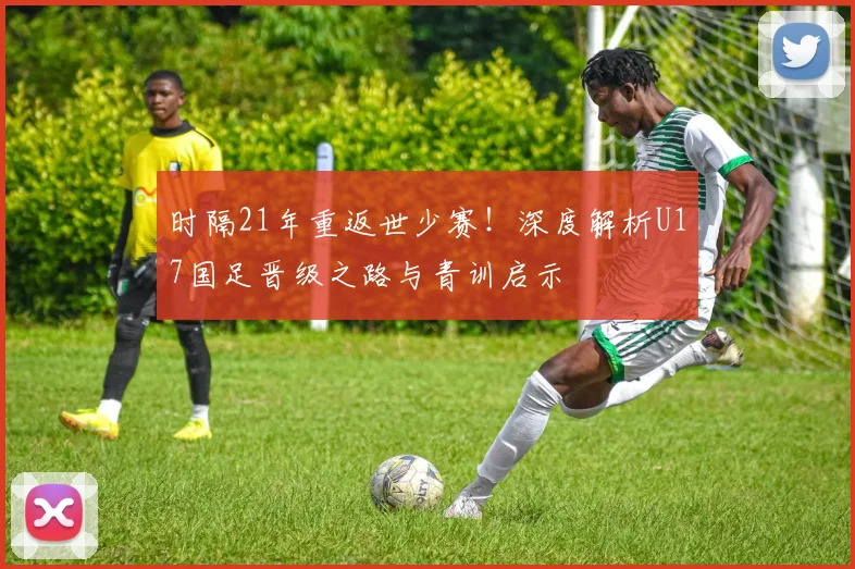时隔21年重返世少赛!深度解析U17国足晋级之路与青训启示